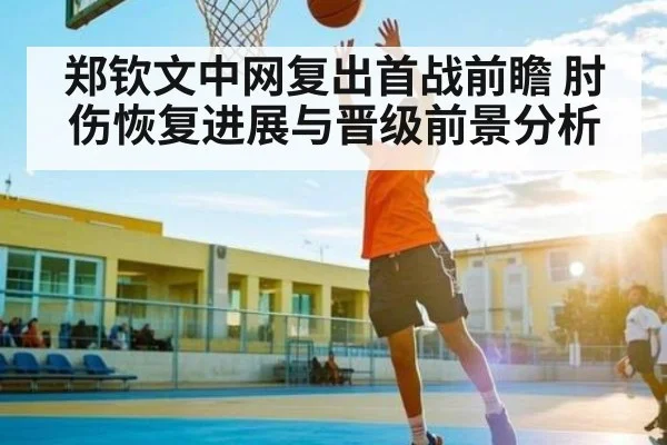 郑钦文中网复出首战前瞻 肘伤恢复进展与晋级前景分析