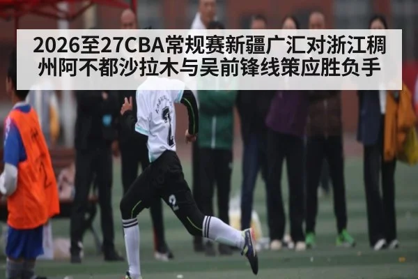2026至27CBA常规赛新疆广汇对浙江稠州阿不都沙拉木与吴前锋线策应胜负手