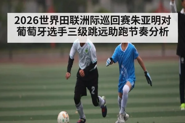2026世界田联洲际巡回赛朱亚明对葡萄牙选手三级跳远助跑节奏分析